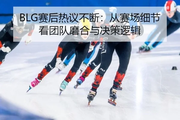 BLG赛后热议不断：从赛场细节看团队磨合与决策逻辑